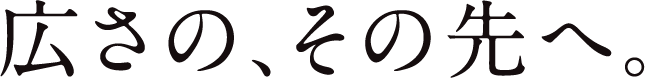 広さの、その先へ。